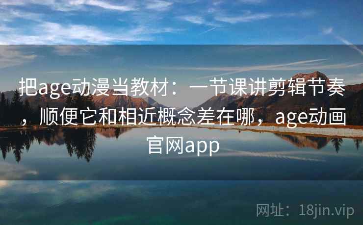 把age动漫当教材：一节课讲剪辑节奏，顺便它和相近概念差在哪，age动画官网app