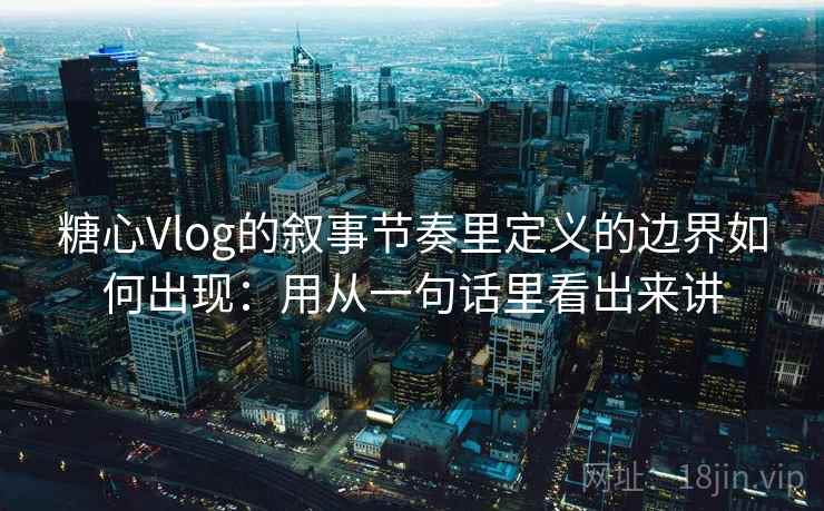 糖心Vlog的叙事节奏里定义的边界如何出现：用从一句话里看出来讲