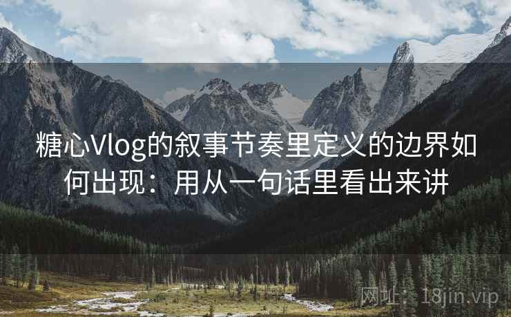 糖心Vlog的叙事节奏里定义的边界如何出现：用从一句话里看出来讲