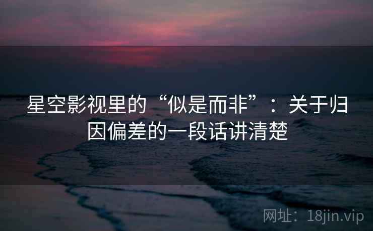 星空影视里的“似是而非”：关于归因偏差的一段话讲清楚