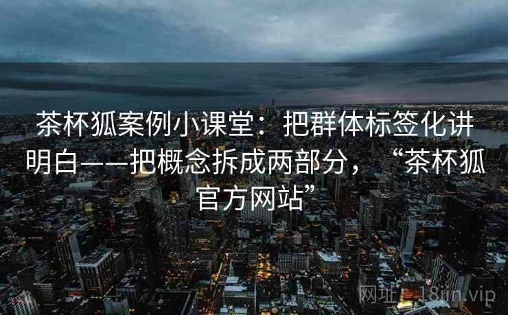 茶杯狐案例小课堂:把群体标签化讲明白——把概念拆成两部分,“茶杯狐官方网站” 茶杯狐案例小课堂:把群体标签化讲明白——把概念拆成两部分,“茶杯狐官方网站”