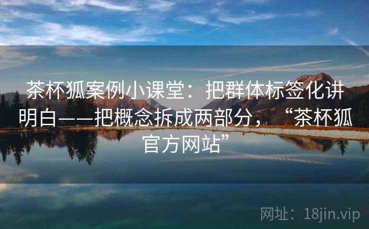 茶杯狐案例小课堂:把群体标签化讲明白——把概念拆成两部分,“茶杯狐官方网站” 茶杯狐案例小课堂:把群体标签化讲明白——把概念拆成两部分,“茶杯狐官方网站”