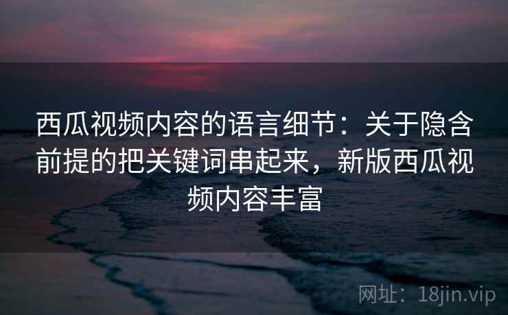 西瓜视频内容的语言细节：关于隐含前提的把关键词串起来，新版西瓜视频内容丰富