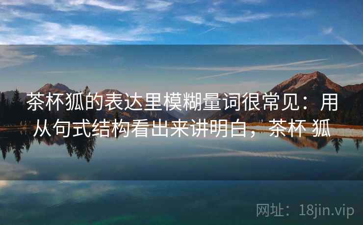 茶杯狐的表达里模糊量词很常见:用从句式结构看出来讲明白,茶杯 狐 茶杯狐的表达里模糊量词很常见:用从句式结构看出来讲明白,茶杯 狐