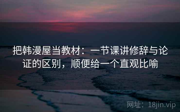 把韩漫屋当教材:一节课讲修辞与论证的区别,顺便给一个直观比喻 把韩漫屋当教材:一节课讲修辞与论证的区别,顺便给一个直观比喻