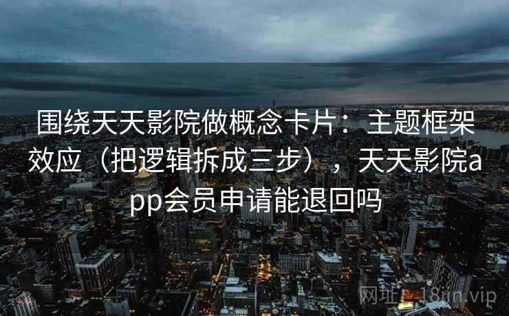 围绕天天影院做概念卡片:主题框架效应(把逻辑拆成三步),天天影院app会员申请能退回吗 围绕天天影院做概念卡片:主题框架效应(把逻辑拆成三步),天天影院app会员申请能退回吗