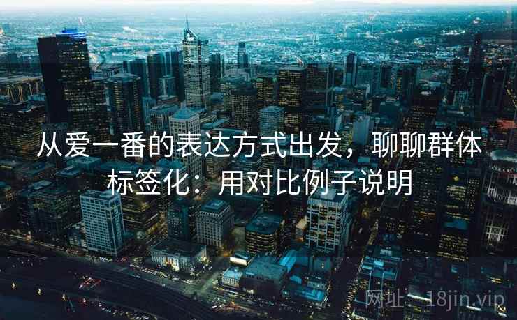 从爱一番的表达方式出发,聊聊群体标签化:用对比例子说明 从爱一番的表达方式出发,聊聊群体标签化:用对比例子说明