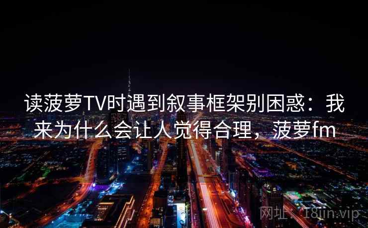 读菠萝TV时遇到叙事框架别困惑:我来为什么会让人觉得合理,菠萝fm 读菠萝TV时遇到叙事框架别困惑:我来为什么会让人觉得合理,菠萝fm