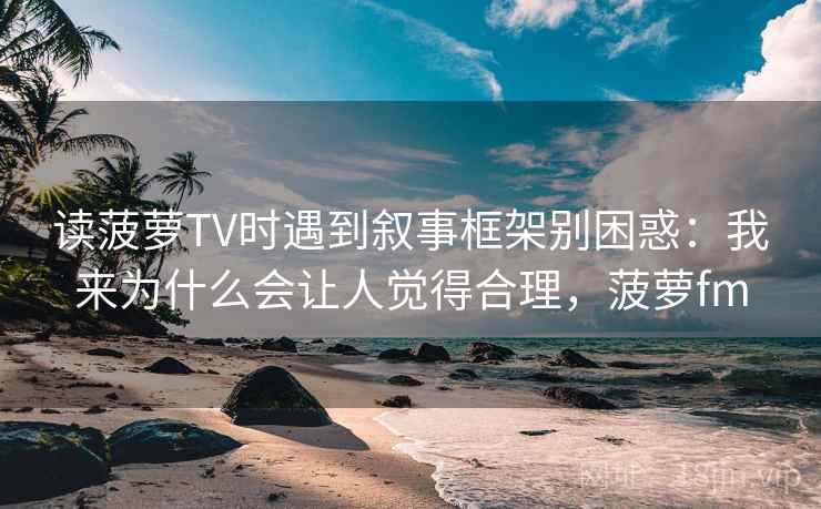 读菠萝TV时遇到叙事框架别困惑:我来为什么会让人觉得合理,菠萝fm 读菠萝TV时遇到叙事框架别困惑:我来为什么会让人觉得合理,菠萝fm